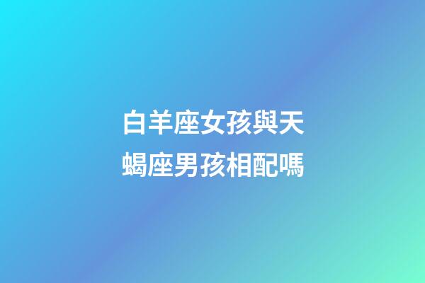 白羊座女孩與天蝎座男孩相配嗎-第1張-星座運勢-玄機派