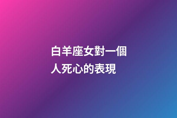 白羊座女對一個人死心的表現-第1張-星座運勢-玄機派