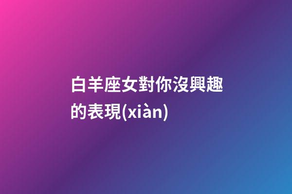 白羊座女對你沒興趣的表現(xiàn)-第1張-星座運勢-玄機派