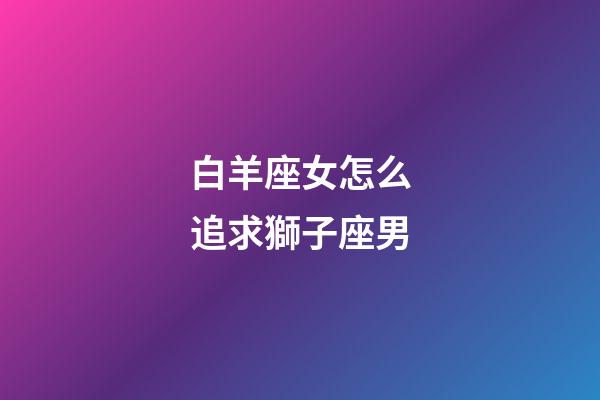 白羊座女怎么追求獅子座男-第1張-星座運勢-玄機派