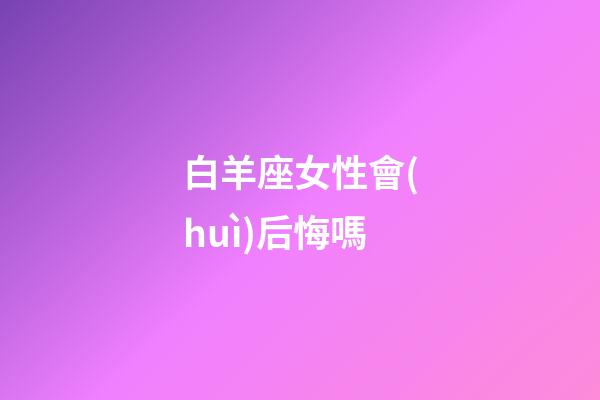 白羊座女性會(huì)后悔嗎-第1張-星座運(yùn)勢-玄機(jī)派
