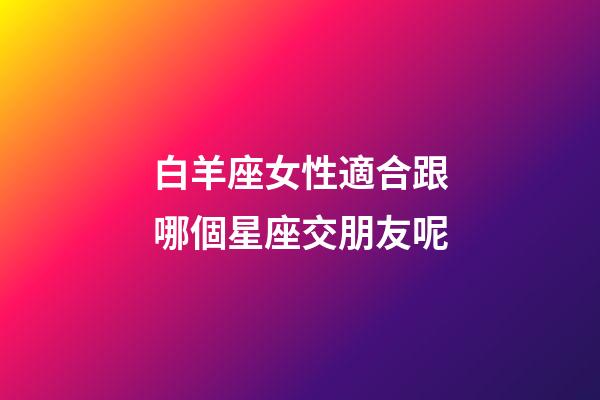 白羊座女性適合跟哪個星座交朋友呢-第1張-星座運勢-玄機派