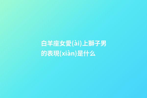 白羊座女愛(ài)上獅子男的表現(xiàn)是什么-第1張-星座運(yùn)勢(shì)-玄機(jī)派