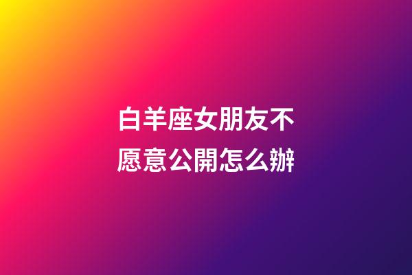 白羊座女朋友不愿意公開怎么辦-第1張-星座運勢-玄機派