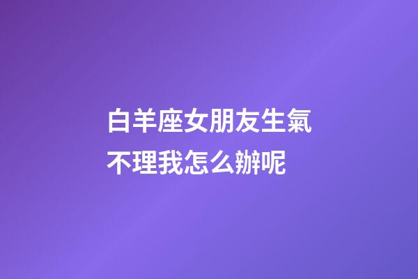 白羊座女朋友生氣不理我怎么辦呢-第1張-星座運勢-玄機派