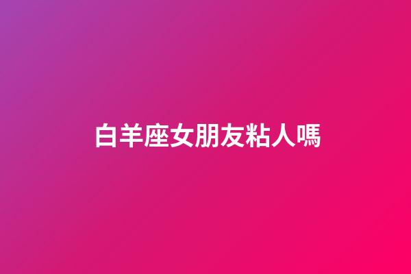 白羊座女朋友粘人嗎-第1張-星座運(yùn)勢(shì)-玄機(jī)派