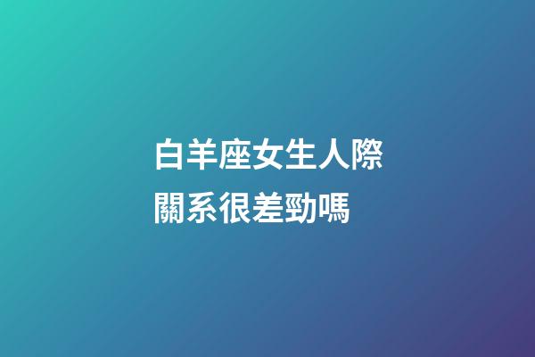 白羊座女生人際關系很差勁嗎-第1張-星座運勢-玄機派
