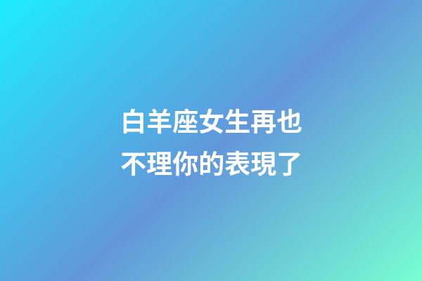 白羊座女生再也不理你的表現了-第1張-星座運勢-玄機派