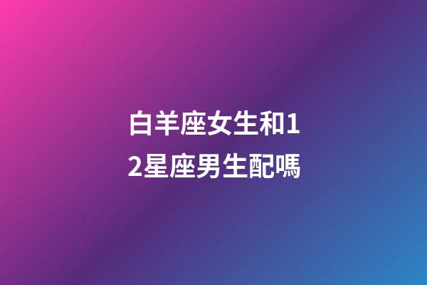 白羊座女生和12星座男生配嗎-第1張-星座運(yùn)勢-玄機(jī)派