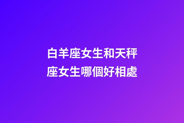 白羊座女生和天秤座女生哪個好相處-第1張-星座運勢-玄機派