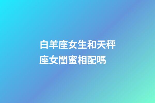 白羊座女生和天秤座女閨蜜相配嗎-第1張-星座運勢-玄機派