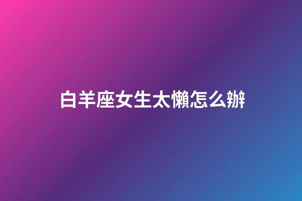 白羊座女生太懶怎么辦-第1張-星座運勢-玄機派
