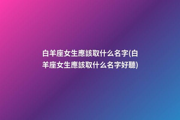 白羊座女生應該取什么名字(白羊座女生應該取什么名字好聽)
