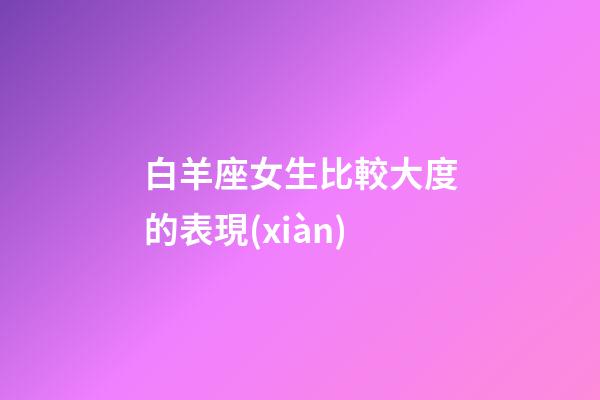 白羊座女生比較大度的表現(xiàn)-第1張-星座運(yùn)勢-玄機(jī)派