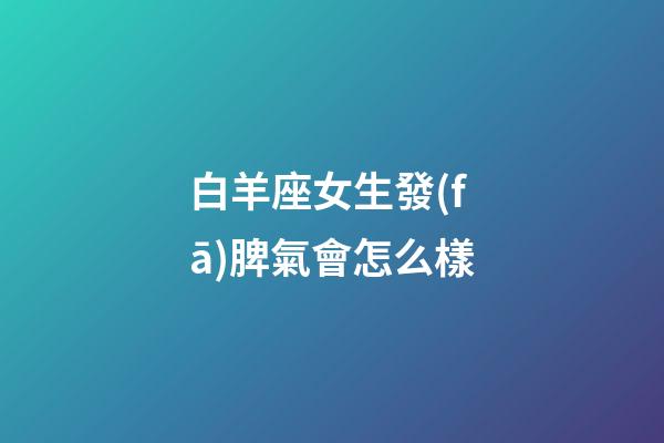 白羊座女生發(fā)脾氣會怎么樣-第1張-星座運勢-玄機派