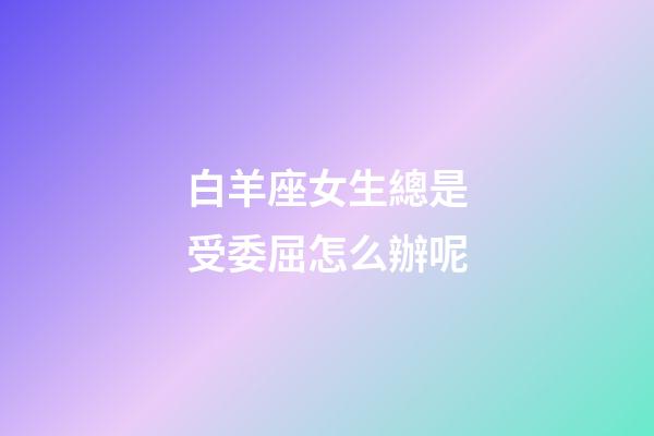 白羊座女生總是受委屈怎么辦呢-第1張-星座運(yùn)勢-玄機(jī)派