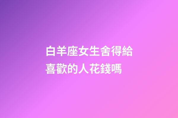 白羊座女生舍得給喜歡的人花錢嗎-第1張-星座運勢-玄機派