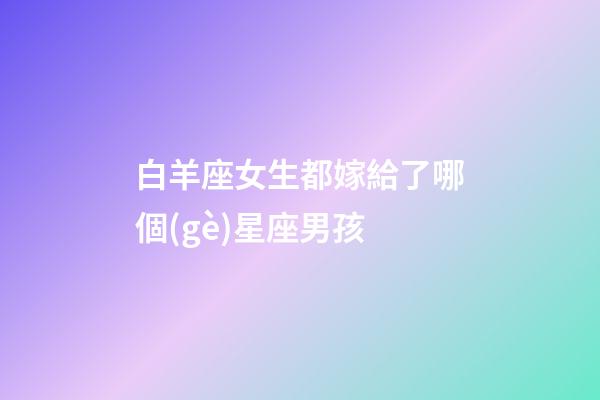 白羊座女生都嫁給了哪個(gè)星座男孩-第1張-星座運(yùn)勢(shì)-玄機(jī)派
