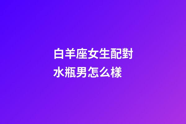 白羊座女生配對水瓶男怎么樣-第1張-星座運勢-玄機派
