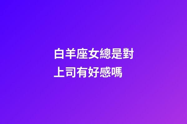 白羊座女總是對上司有好感嗎-第1張-星座運勢-玄機派