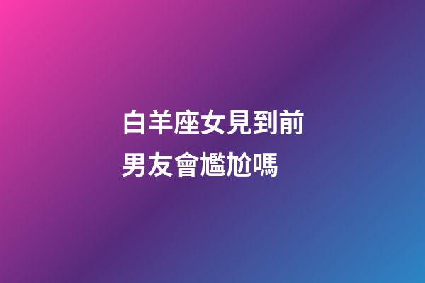 白羊座女見到前男友會尷尬嗎-第1張-星座運勢-玄機派