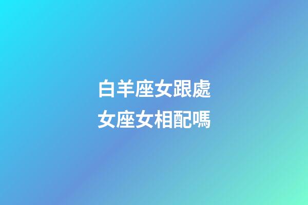 白羊座女跟處女座女相配嗎-第1張-星座運勢-玄機派