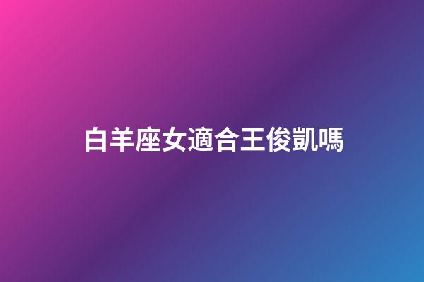 白羊座女適合王俊凱嗎-第1張-星座運勢-玄機派