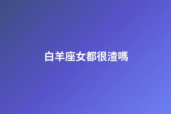 白羊座女都很渣嗎-第1張-星座運勢-玄機派