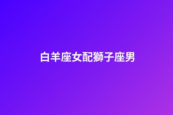 白羊座女配獅子座男（94獅子男92白羊女）-第1張-星座運勢-玄機派