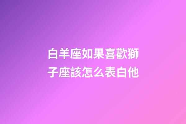 白羊座如果喜歡獅子座該怎么表白他-第1張-星座運勢-玄機派