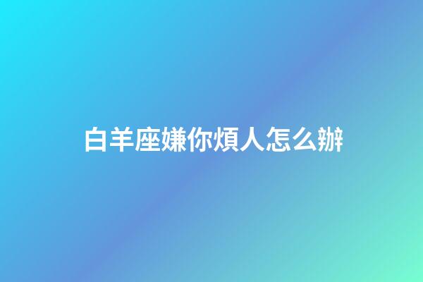 白羊座嫌你煩人怎么辦-第1張-星座運勢-玄機派