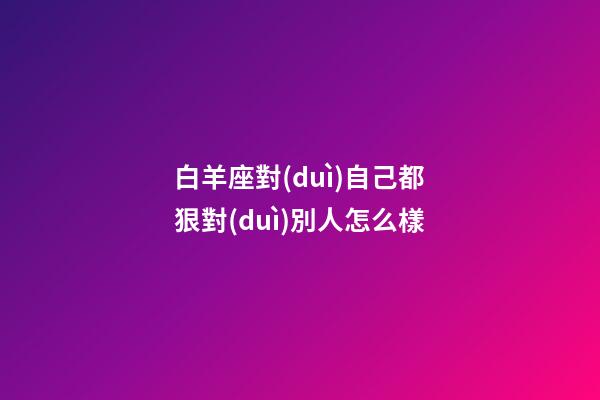 白羊座對(duì)自己都狠對(duì)別人怎么樣-第1張-星座運(yùn)勢(shì)-玄機(jī)派