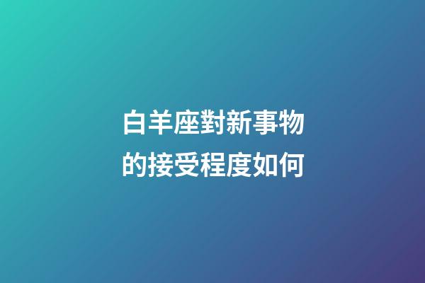 白羊座對新事物的接受程度如何-第1張-星座運勢-玄機派