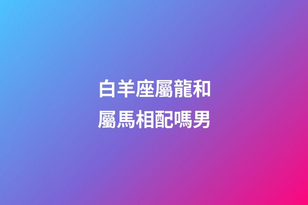白羊座屬龍和屬馬相配嗎男-第1張-星座運勢-玄機派