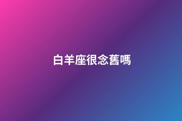 白羊座很念舊嗎-第1張-星座運勢-玄機派