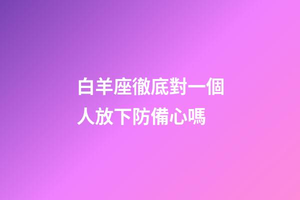白羊座徹底對一個人放下防備心嗎-第1張-星座運勢-玄機派