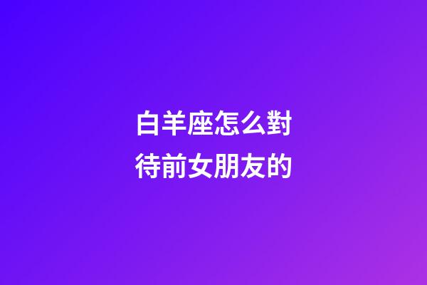 白羊座怎么對待前女朋友的-第1張-星座運勢-玄機派