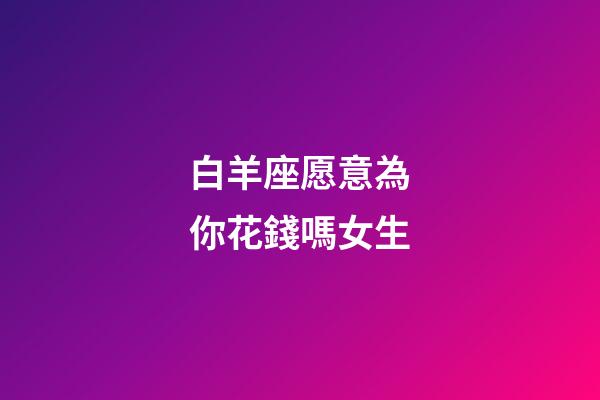 白羊座愿意為你花錢嗎女生-第1張-星座運勢-玄機派