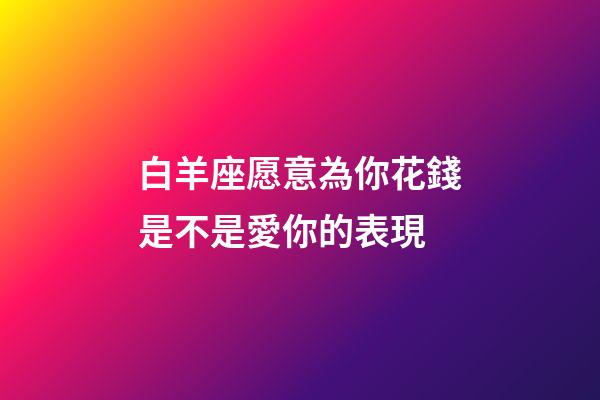 白羊座愿意為你花錢是不是愛你的表現-第1張-星座運勢-玄機派