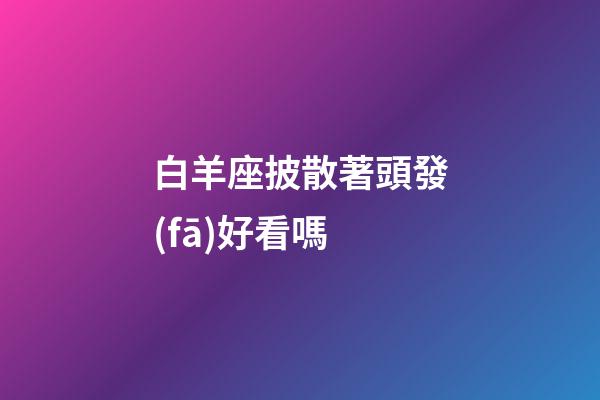 白羊座披散著頭發(fā)好看嗎-第1張-星座運(yùn)勢-玄機(jī)派