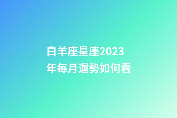 白羊座星座2023年每月運勢如何看-第1張-星座運勢-玄機派