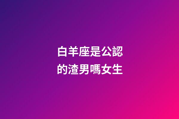 白羊座是公認的渣男嗎女生-第1張-星座運勢-玄機派