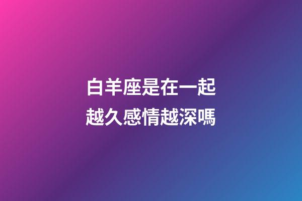 白羊座是在一起越久感情越深嗎-第1張-星座運(yùn)勢(shì)-玄機(jī)派