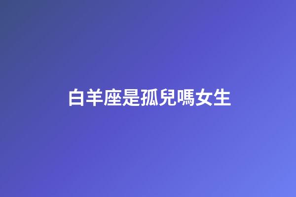 白羊座是孤兒嗎女生-第1張-星座運勢-玄機派