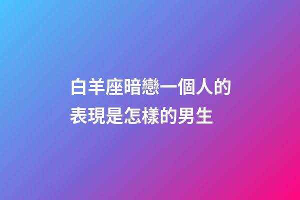 白羊座暗戀一個人的表現是怎樣的男生-第1張-星座運勢-玄機派
