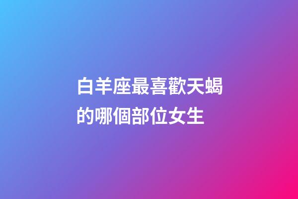 白羊座最喜歡天蝎的哪個部位女生-第1張-星座運勢-玄機派