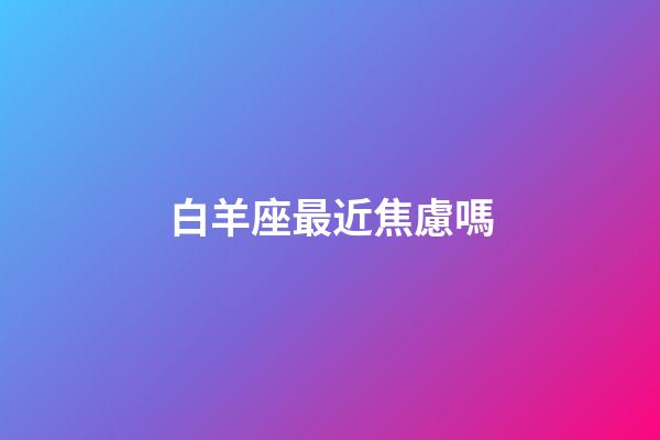 白羊座最近焦慮嗎-第1張-星座運(yùn)勢(shì)-玄機(jī)派
