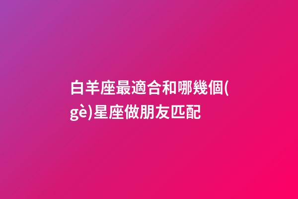 白羊座最適合和哪幾個(gè)星座做朋友匹配-第1張-星座運(yùn)勢(shì)-玄機(jī)派