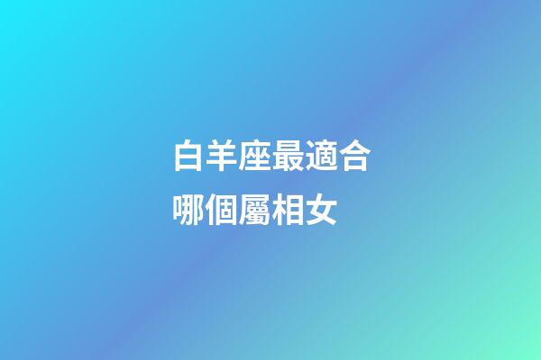 白羊座最適合哪個屬相女-第1張-星座運勢-玄機派