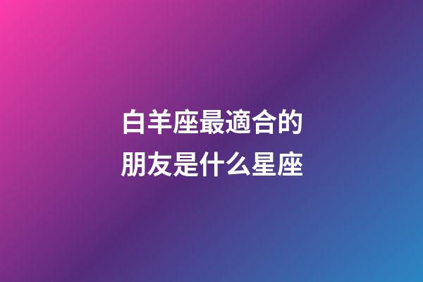 白羊座最適合的朋友是什么星座-第1張-星座運(yùn)勢(shì)-玄機(jī)派